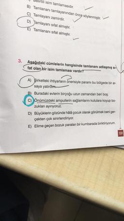 3.
isim tamlamasıdır.
B) Tamlananı tamlayanından önce söylenmiştir.
C) Tamlayanı zamirdir.
D) Jamlayanı sıfat almıştır.
E) Tamlananı sifat almıştır.
Aşağıdaki cümlelerin hangisinde tamlananı adlaşmış sı-
fat olan bir isim tamlaması vardır?
A) Şirketteki ihtiyarların önerisiyle paramı bu bölgede bir ar-
saya yatıram.
B) Buradaki evlerin birçoğu uzun zamandan beri boş.
C) Önümüzdeki ampullerin sağlamlarını kutulara koyup bo-
zukları ayırıyoruz.
D) Büyüklerin gözünde hâlâ çocuk olarak görülmek beni ger-
çekten çok sinirlendiriyor.
E) Elime geçen bozuk paraları bir kumbarada biriktiriyorum.
159