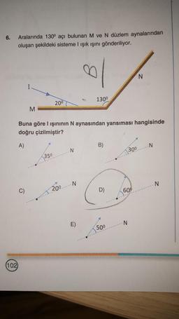 6.
Aralarında 130° açı bulunan M ve N düzlem aynalarından
oluşan şekildeki sisteme I ışık ışını gönderiliyor.
ol
(102)
M
20⁰
350
Buna göre I ışınının N aynasından yansıması hangisinde
doğru çizilmiştir?
A)
200
N
N
130⁰
E)
B)
9
50⁰
30⁰
600
N
N
-N
N