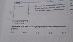 37
A
D
Soru
100 m
70 m/dk B
30 m/dk
E
B) B
Bir kenarı 100 m olan ABCD karesinin A
köşesinden hızları 70 m/dk ve 30 m/dk
olan iki kişi aynı anda koşmaya başlıyor.
Buna göre, hızlı olan koşucu yavaş olan koşucuyu hangi noktada
yakalar?
A) A
C) C
D) D
E) E
Bir a
km/
Bu
A)