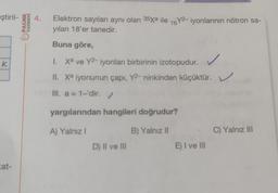 ştiril- 4. Elektron sayıları aynı olan 35xa ile 16Y2-iyonlarının nötron sa-
yılanı 18'er tanedir.
Buna göre,
K
at-
YAYINEVİ
PALME
1. Xa ve Y2-iyonları birbirinin izotopudur.
II. Xª iyonunun çapı, Y2- ninkinden küçüktür.
III. a = 1-'dir. ✓
yargılarından hangileri doğrudur?
A) Yalnız I
D) II ve III
B) Yalnız II
E) I ve III
C) Yalnız III