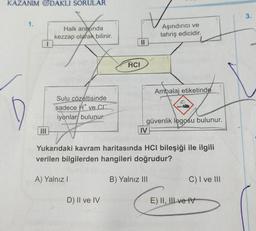 KAZANIM ODAKLI SORULAR
Loca
Halk arasında
kezzap olarak bilinir.
1.
Sulu çözeltisinde
sadece ve C
iyonlar bulunur.
A) Yalnız I
HCI
D) II ve IV
||
IV
Aşındırıcı ve
tahriş edicidir.
güvenlik logosu bulunur.
Yukarıdaki kavram haritasında HCI bileşiği ile ilgili
verilen bilgilerden hangileri doğrudur?
Ambalaj etiketinde
B) Yalnız III
C) I ve III
E) II, III ve IV
3.