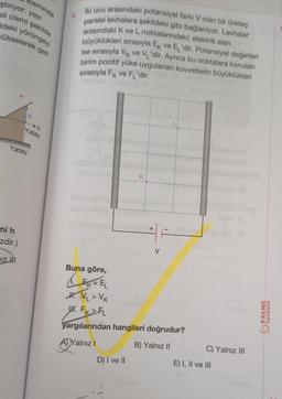 ştırıyor. yayı
kısmında
eli cismi şekilde
Ideki yörüngeyi
ükselerek geri
mi h
zdir.)
h
Yatay
DIZHI
Yatay
8.
İki ucu arasındaki potansiyel farkı V olan bir üreteç
paralel levhalara şekildeki gibi bağlanıyor. Levhalar
arasındaki K ve L noktalarındaki; elektrik alan
büyüklükleri sırasıyla Ek ve E₁'dir. Potansiyel değerleri
ise sırasıyla VK ve VL'dir. Ayrıca bu noktalara konulan
birim pozitif yüke uygulanan kuvvetlerin büyüklükleri
sırasıyla FK ve F'dir.
11
Buna göre,
1. E
K
D) I ve II
+
V
EK = EL
H.VL >Vk
H. FK FL
yargılarından hangileri doğrudur?
ADY
A) Yalnız I
B) Yalnız II
C) Yalnız III
E) I, II ve III
PALME
YAYINEVİ