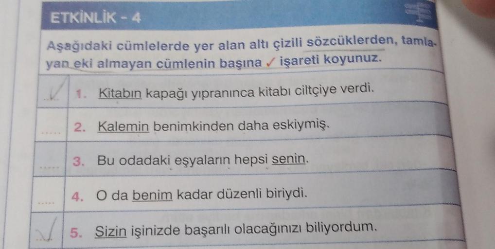 ETKİNLİK - 4
Aşağıdaki cümlelerde yer alan altı çizili sözcüklerden, tamla-
yan eki almayan cümlenin başına işareti koyunuz.
1. Kitabın kapağı yıpranınca kitabı ciltçiye verdi.
2. Kalemin benimkinden daha eskiymiş.
3. Bu odadaki eşyaların hepsi senin.
4. O