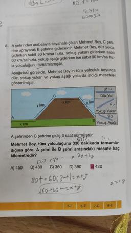 8. A şehrinden arabasıyla seyahate çıkan Mehmet Bey, C şeh-
rine uğrayarak B şehrine gidecektir. Mehmet Bey, düz yolda
giderken sabit 80 km/sa hızla, yokuş yukarı giderken sabit
60 km/sa hızla, yokuş aşağı giderken ise sabit 90 km/sa hız-
la yolculuğunu tamamlamıştır.
A
Aşağıdaki görselde, Mehmet Bey'in tüm yolculuk boyunca
düz, yokuş yukarı ve yokuş aşağı yollarda aldığı mesafeler
gösterilmiştir.
x km
y km
A) 450
120 +180
no.
B) 480
x km
C) 360
12710
6079
A şehrinden C şehrine gidiş 3 saat sürmüştür.
61532
Mehmet Bey, tüm yolculuğunu 330 dakikada tamamla-
dığına göre, A şehri ile B şehri arasındaki mesafe kaç
kilometredir?
= 2x+2y
D) 390
y km
5-E
80++6013+)=x+3
(80+20+2x+y)
6-E
Düz Yol
Co
Yokuş Yukarı
90
Yokuş Aşağı
420
7-C
= x+y
8-E