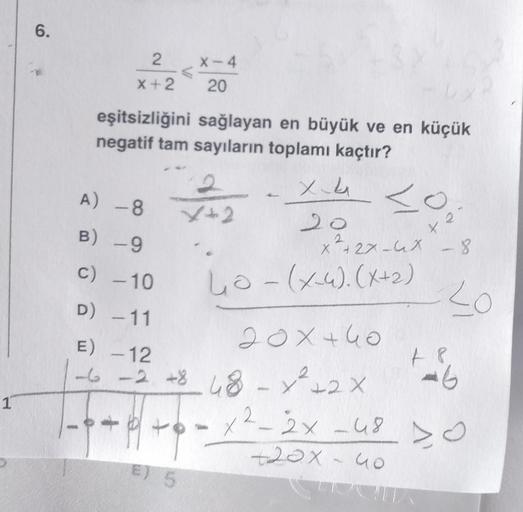 1
6.
2
X+2
X-4
20
eşitsizliğini sağlayan en büyük ve en küçük
negatif tam sayıların toplamı kaçtır?
E) 5
2
X2
+420₂
<o
A) -8
B) -9
c) -10
D) -11
20×440
E) -12
-6 -2 +8 68x²+2x
48-
x²-2x
+6-
20
2.
+27-4X - 8
4₁0 - (x-4). (x+₂)
X
20
+20x - 40
48
16
2x 480