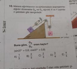 SINAV
10. Makara ağırlıklarının ve sürtünmelerin önemsenme-
diği bir düzenekte Gy ve Gy ağırlıklı X ve Y cisimle-
ri şekildeki gibi dengededir.
37°
Gx
Gy
Buna göre,
(sin37° = 0,6; cos37° = 0,8)
2
A) 1/12 B)
2
oranı kaçtır?
5
C)
D)
3
4
ağırlığının
yükleri s
yer (yatay)
E)
8.PK
dimi a kol uzunluğul olan vida şekildeki gi-
i ka
11
(()))