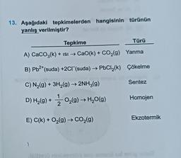 13. Aşağıdaki tepkimelerden hangisinin türünün
yanlış verilmiştir?
Tepkime
Türü
A) CaCO3(k) + ISI → CaO(k) + CO₂(g) Yanma
Çökelme
B) Pb²+(suda) +2Cl(suda) →→PbCl₂(k)
misiminny jalfor
C) N₂(g) + 3H₂(g) → 2NH3(g)
D) H₂(g) + O₂(g) → H₂O(g)
E) C(k) + O₂(g) → CO₂(g)
>
2010 ud
Sentez
Homojen
Ekzotermik