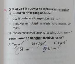 26. Orta Asya Türk devlet ve topluluklarının asker-
lik yeteneklerinin gelişmesinde;
I. güçlü devletlere komşu olunması,
II. topraklarının doğal sınırlarla korunmamış ol-
ması,
III. Cihan hâkimiyeti anlayışına sahip olunması
durumlarından hangileri etkili olmuştur?
A) Yalnız
B) Yalnız 11
C) I vell
D) I ve III
I, II ve III.