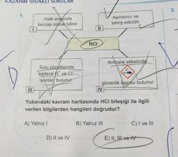 1.
DAKLI SC
Halk arasında
kezzap olarak bilinir.
Sulu çözeltisinde
sadece ve C
iyonlar bulunur.
A) Yalnız I
11
D) II ve IV
HCI
Aşındırıcı ve
tahriş edicidir.
IV
Ambalaj etiketinde
güvenlik logosu bulunur.
Yukarıdaki kavram haritasında HCI bileşiği ile ilgili
verilen bilgilerden hangileri doğrudur?
B) Yalnız III
C) I ve III
E) II, III ve IV
3.