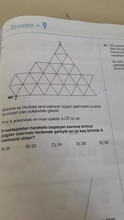 Deneme 9
Birbirine eş otuzbeş tane eşkenar üçgen şeklindeki puzzle
ile oluşan yapı yukarıdaki gibidir.
P ile A arasındaki en kısa uzaklık 4√31 br dir.
P noktasından harekete başlayan karınca kırmızı
çizgiler üzerinde ilerlemek şartıyla en az kaç birimle A
noktasına ulaşır?
A) 20
B) 22
C) 24
D) 28
35. Üst yüzeyi
konulmus
konumda
kenarları
E) 32
Bu örtü
çekildiğ
örtünür
Alper