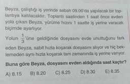 Beyza, çalıştığı iş yerinde sabah 09.00'da yapılacak bir top-
lantıya katılacaktır. Toplantı saatinden 1 saat önce evden
yola çıkan Beyza, yürüme hızını 1 saatte iş yerine varacak
biçimde ayarlıyor.
Yolun üne geldiğinde dosyasını evde unuttuğunu fark
eden Beyza, sabit hızla koşarak dosyasını alıyor ve hiç bek-
lemeden aynı hızla koşarak tam zamanında iş yerine varıyor.
Buna göre Beyza, dosyasını evden aldığında saat kaçtır?
A) 8.15 B) 8.20 C) 8.25 D) 8.30 E) 8.35