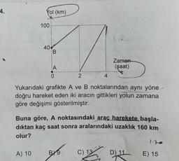 4.
Yol (km)
100
A) 10
40
B
A
2
Yukarıdaki grafikte A ve B noktalarından aynı yöne
doğru hareket eden iki aracın gittikleri yolun zamana
göre değişimi gösterilmiştir.
Buna göre, A noktasındaki araç harekete başla-
dıktan kaç saat sonra aralarındaki uzaklık 160 km
olur?
BY9
Zaman
(şaat)
2
C) 13
D) 11
E) 15