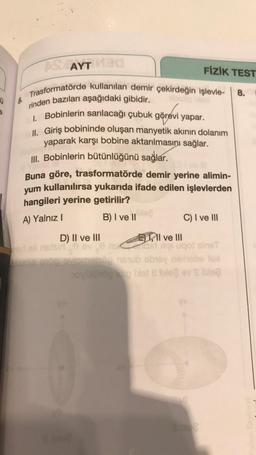 Ü 6.
ASTAYT 130
Trasformatörde kullanılan demir çekirdeğin işlevle-
rinden bazıları aşağıdaki gibidir.
1. Bobinlerin sarılacağı çubuk görevi yapar.
II. Giriş bobininde oluşan manyetik akının dolanım
yaparak karşı bobine aktarılmasını sağlar.
III. Bobinlerin bütünlüğünü sağlar.
Buna göre, trasformatörde demir yerine alimin-
yum kullanılırsa yukarıda ifade edilen işlevlerden
hangileri yerine getirilir?
A) Yalnız I
YA
FİZİK TEST
Dle?
B) I ve II
0 6
D) II ve III
II ve III
ed eli naisir ev ni ugot aineT
C) I ve III
viomaisão nstub ebrey nexhebe fox
novülürög te blet & ble ev Sibisą
8.