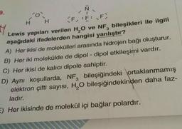 9.
'0'
H
H
F.:F: F
H
Lewis yapıları verilen H₂O ve NF, bileşikleri ile ilgili
aşağıdaki ifadelerden hangisi yanlıştır?
A) Her ikisi de molekülleri arasında hidrojen bağı oluşturur.
B) Her iki molekülde de dipol-dipol etkileşimi vardır.
C) Her ikisi de kalıcı dipole sahiptir.
3
D) Aynı koşullarda, NF, bileşiğindeki ortaklanmamış
elektron çifti sayısı, H₂O bileşiğindekinden daha faz-
ladır.
E) Her ikisinde de molekül içi bağlar polardır.