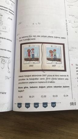 23
atılmayan kişilerin
aşlarının toplamı
49
uluşma
22 s
E) 50
= 63
5
şağıda verilmiş-
yaşında olaca-
şındaydım.
I ve III
a
36-
1.
2002
Bir babanın 4'ün katı olan ardışık yıllarda doğmuş yaşları
farklı 3 çocuğu vardır.
x + b
A) 20
1-E
2002
2-C
B) 21
(95
Ailenin fotoğraf albümünde 2007 yılına ait ikinci resimde ilk
çocukları ile fotoğrafları vardır. 2015 yılında babanın yaşı,
çocuklarının yaşlarının toplamının 2 katıdır.
3-B
2007
Buna göre, babanın doğum yılının rakamları toplamı
kaçtır?
19
4-A
www.netlerikatla.com
C) 22 D) 23
5-D
X-C
2(21-
4x+2
E) 24
900
2009
9.
Üç
ge
181
ge
m
- Ü