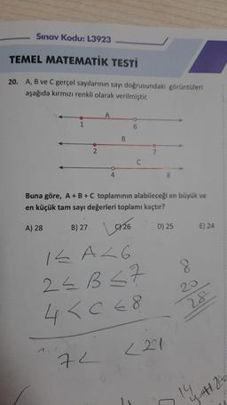 Sınav Kodu: L3923
TEMEL MATEMATİK TESTİ
20. A, B ve C gerçel sayılarının sayı doğrusundaki görüntüleri
aşağıda kırmızı renkli olarak verilmiştir.
1
A) 28
2
A
4
72
B
6
C
Buna göre, A + B + C toplamının alabileceği en büyük ve
en küçük tam sayı değerleri toplamı kaçtır?
B) 27 926
14A26
2<B<7
4 <068
7
8
D) 25
<21
8
E) 24
28
14
441 2x