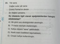 ADZ
23. Yâr sana
Çağlar sular yâr sana
Çünkü Ferhat'ım dersin
Şu dağları yarsana
Bu dizelerle ilgili olarak aşağıdakilerden hangisi
söylenemez? ipinedyex
82 (A
A) Bir şiirin son dörtlüğünden alınmıştır.no (8
B) 7'li hece vezniyle söylenmiştir. naligtens
C) Kafiye düzeni "aaxa" şeklindedir. bleon (a
D) Kesik mani özellikleri taşımaktadır.lis (3
E) Cinaslı kafiye kullanılmıştır.