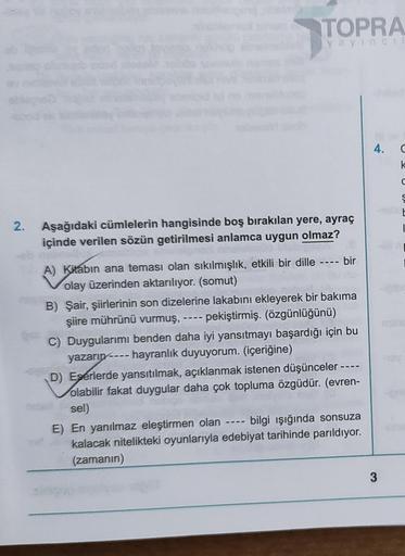 TOPRA
yayıncıl
2. Aşağıdaki cümlelerin hangisinde boş bırakılan yere, ayraç
içinde verilen sözün getirilmesi anlamca uygun olmaz?
A) Kitabın ana teması olan sıkılmışlık, etkili bir dille
olay üzerinden aktarılıyor. (somut)
bir
B) Şair, şiirlerinin son dize