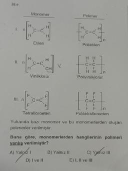 38.e
H.
[
11. n
Monomer
III. n
H.
Etilen
A) Yalnız 1
H
Vinilklorür
H
CH
D) I ve II
X
Polimer
E
Tetralloroeten
Politetrafloroeten
Yukarıda bazı monomer ve bu monomerlerden oluşan
polimerler verilmiştir.
B) Yalnız II
Polietilen
C=C
1
1
HH
Polivinilklorür
Hn
F
F
1
Buna göre, monomerlerden hangilerinin polimeri
yanlış verilmiştir?
n
E) I, II ve III
n
C) Yalnız III