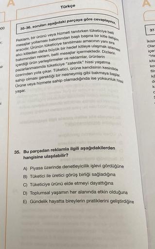 100
r;
bir
i
Türkçe
35-36. soruları aşağıdaki parçaya göre cevaplayınız.
Reklam, bir ürünü veya hizmeti tanıtırken tüketiciye belli
mesajlar yollaması bakımından başlı başına bir kitle iletişim
aracıdır. Ürünün tüketiciye tanıtılması amacının yanı sıra
alı