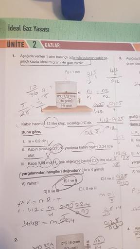 İdeal Gaz Yasası
ÜNİTE 2 GAZLAR
1. Aşağıda verilen 1 atm basınçlı ortamda bulunan sabit ba-
sınçlı kapta ideal m gram He gazı vardır.
Po= 1 atmi
2.
0°C 1,12 litre
m gram
He gazi
M
Kabın hacmi,12 litre olup, sıcaklığı 0°C'dir.
Buna göre,
= m_22₁4
883 2214
3