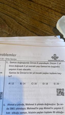 roblemler
t 10 - Orta Seviye
3
=m
O
matematikchi.net
5. Gamze doğduğunda Ümran 8 yaşındaydı. Ümran 2 yıl
önce doğsaydı 2 yıl sonraki yaşı Gamze'nin bugünkü
yaşının 4 katı olacaktı.
Gamze ile Ümran'ın bir yıl önceki yaşları toplamı kaç-
tır?
A) 12
B) 14
C) 16
D) 18
E) 20
6. Ahmet a yılında, Mehmet b yılında doğmuştur. Şu an-
da 2001 yılındayız. Mehmet'in yaşı Ahmet'in yaşının 2
katı olduğu zaman, ikisinin yaşları toplamı 90 olduğu-