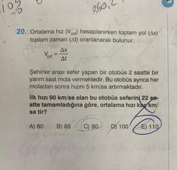 20
20. Ortalama hız (Vort) hesaplanırken toplam yol (Ax)
toplam zaman (At) oranlanarak bulunur.
860,
20
gle
Vort
A) 80
=
Şehirler arası sefer yapan bir otobüs 2 saatte bir
yarım saat mola vermektedir. Bu otobüs ayrıca her
moladan sonra hızını 5 km/sa artırmaktadır.
R
Ax
At
İlk hızı 90 km/sa olan bu otobüs seferini 22 şa-
atte tamamladığına göre, ortalama hızı ka km/
sa tir?
B) 85
C) 90
D) 100
E) 110
17110524