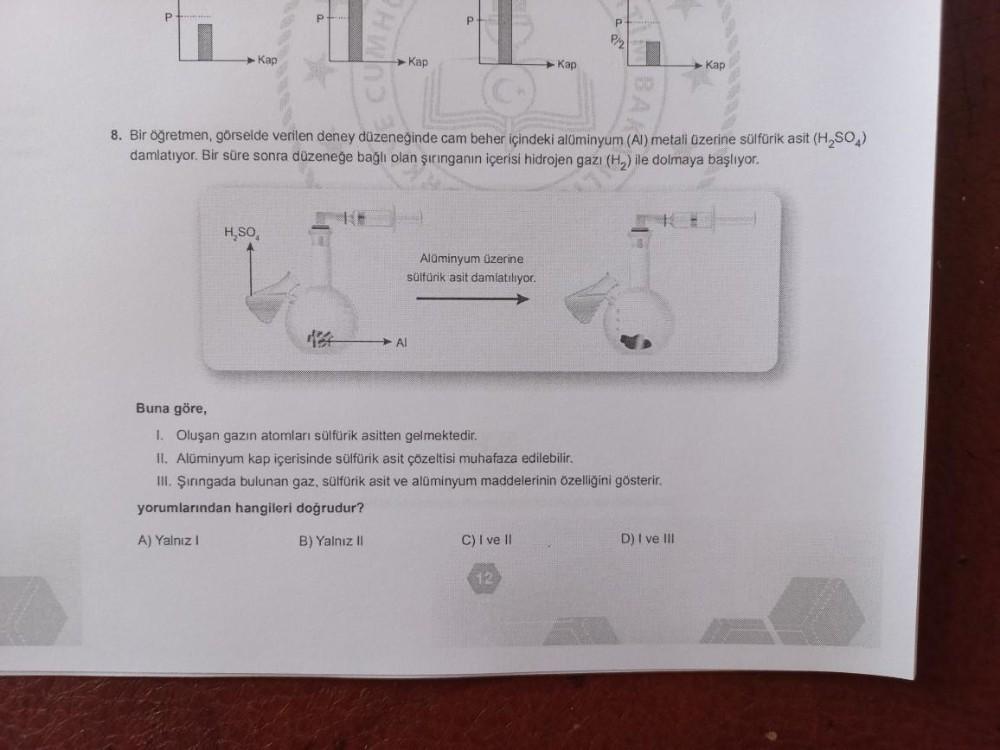 P
Kap
H₂SO
P
Kap
P
Al
Alüminyum üzerine
sülfürik asit damlatılıyor.
8. Bir öğretmen, görselde verilen deney düzeneğinde cam beher içindeki alüminyum (Al) metali üzerine sülfürik asit (H₂SO4)
damlatıyor. Bir süre sonra düzeneğe bağlı olan şırınganın içerisi