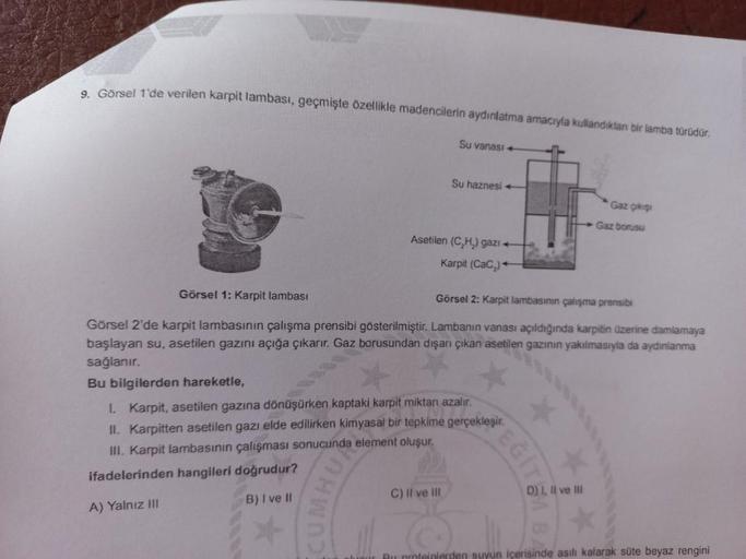 9. Görsel 1'de verilen karpit lambası, geçmişte özellikle madencilerin aydınlatma amacıyla kullandıkları bir lamba türüdür.
Su vanası +
10
CUMHU
Su haznesi
Asetilen (C₂H₂) gazı
C) II ve III
Karpit (CaC₂)+
Görsel 1: Karpit lambası
Görsel 2: Karpit lambasını