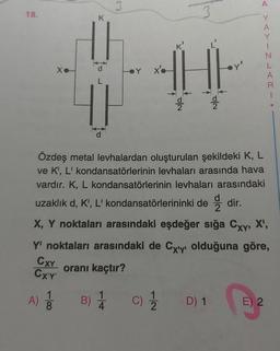 18.
-100
K
A) 1/1
3
Y
x'o
H
(C) 1/1/12
CON
Cola
Özdeş metal levhalardan oluşturulan şekildeki K, L
ve K', L' kondansatörlerinin levhaları arasında hava
vardır. K, L kondansatörlerinin levhaları arasındaki
uzaklık d, K', L' kondansatörlerininki dedir.
X, Y noktaları arasındaki eşdeğer sığa Cxy, X¹,
Y' noktaları arasındaki de Cyy olduğuna göre,
CXY
CX'Y'
oranı kaçtır?
B) 1/1
D) 1
A
Y
A
Y
1
N
L
A
1
E) 2