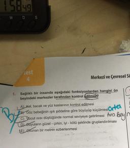 15849
M D S
B
1.
Test
4
En h
Merkezî ve Çevresel Si
Sağlıklı bir insanda aşağıdaki fonksiyonlardan hangisi ön
beyindeki merkezler tarafından kontrol edilmez?
A) Kol, bacak ve yüz kaslarının kontrol edilmesi
göre büyüyüp küçülmesiortel
BY Göz bebeğinin ışık şiddetine göre büyüyüp küçülmesi
C) Vücut ısısı düştüğünde normal seviyeye getirilmesi Ara Beyn
D) Buyuların güzel - çirkin, iyi - kötü şeklinde gruplandırılması
(E) Okunan bir metnin ezberlenmesi