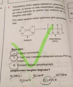 ril-
7. Polivinilklorür (PVC) elektrik kablolarının yalıtımında, k
pencere, su borusu ve tıbbi malzemelerin yapımında
gın olarak kullanılan bir polimer olup vinilklorür adı
bileşikten elde edilir.
PVC eldesi aşağıda verilen tepkimeye göre gerçekleşme
tedir.
n
H
X
Vinilklorür
Buna göre,
A) Yal
A) Yalnız I
H
D) II ve III
CI
-E
C
H
B) I've I
verk
Y
Polivinilklorür
(PVC)
H
C
1
CI Jn
X yapısı monomerdir.
II.Y "mer" olup n tanesinin birleşmesi sonucu PVC oluş
muştur.
III. Kimyasal değişim gerçekleşmiştir.
yargılarından hangileri doğrudur?
E) I, II ve III
C) I ve II
Bu
1.