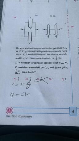 18.
A
E)
Xo
+
+3
A) 1
C = 2
K
9=CL
c
+
2011-LYS-2. TIPKI BASIM
w/c
20
x'e
1H
Özdeş metal levhalardan oluşturulan şekildeki K, L
ve K¹, L' kondansatörlerinin levhaları arasında hava
vardır. K, L kondansatörlerinin levhaları arasındaki
uzaklık d, K', L' kondansatörlerininki dedir.
2012
X, Y noktaları arasındaki eşdeğer sığa Cxy, X',
Y' noktaları arasındaki de Cxiy olduğuna göre,
CXY
oranı kaçtır?
CX'Y'
B) 1
D) 1
A
YAYINLARI.
E) 2
A) 2
N 20.
6
Ċ
k