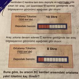 kentinden C kentine tam dolu depoyla ve sabit hızla yola
çıkan bir araç, yol üzerindeki B) kentine geldiğinde araç
bilgisayarının görünümü aşağıdaki gibi oluyor.
Ortalama Tüketim:
(100 km'de)
Depodaki benzin:
Araç yoluna devam ederek C kentine geldiğinde ise araç
bilgisayarının görünümü aşağıdaki gibi oluyor..
Ortalama Tüketim:
(100 km'de)
10 litre
Depodaki benzin:
8 litre
Buna göre, bu aracın BC kentleri arasındaki ortalama
yakıt tüketimi kaç litredir?