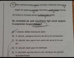 11. Yakın zamana kadar ulaşım zorlukları nedeniyle kendi içine
1
11
kapalı bir yaşamın sürdüğü Hamsiköy, günümüzde Karade-
IV
niz turlarının olmazsa olmaz duraklarından biridir.
V
Bu cümledeki altı çizili sözcüklerle ilgili olarak aşağıda-
ki yargılardan hangisi yanlıştır?
I. sözcük, kökten türemiş bir addır.
B) II. sözcük, yaklaşma durumu eki almış bir tamlanandır.
C) III. sözcük, hem yapım hem çekim eki almış bir ön ad-
dir.
D) IV. sözcük, basit yapılı bir belirteçtir.
E) V. sözcükte, ayrılma durumu eki, tamlayan eki görevin-
de kullanılmıştır.