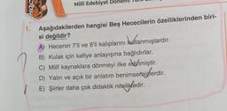 OOH
1.
Milli Edebiyat De
Aşağıdakilerden hangisi Beş Hececilerin özelliklerinden biri-
si değildir?
A) Hecenin 7'li ve 8'li kalıplarını kullanmışlardır.
B) Kulak için kafiye anlayışına bağlıdırlar.
C) Millî kaynaklara dönmeyi ilke edinmiştir.
D) Yalın ve açık bir anlatım benimsemişlerdir.
E) Şiirler daha çok didaktik nitelikledir.