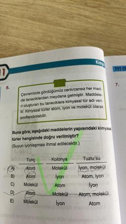 11
| 5.
2010
Çevremizde gördüğümüz canlı/cansız her mad-
de taneciklerden meydana gelmiştir. Maddele-
ri oluşturan bu taneciklere kimyasal tür adı veri-
lir. Kimyasal türler atom, iyon ve molekül olarak
sınıflandırılabilir.
Buna göre, aşağıdaki maddelerin yapısındaki kimyasal
türler hangisinde doğru verilmiştir?
(Suyun iyonlaşması ihmal edilecektir.)
Tunç
Ama Atom
Atom rebido
Atom A
B)
C)
D)
E)
Kimya
Molekül
Atom
Molekül
Kolonya
Molekülvo
İyon
Atom
Molekül
İyon
Tuzlu su
İyon, molekül
Atom, iyon
İyon
Atom, molekül
Atom
TYT (T
7.