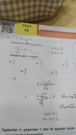 A)
x² - kx + 1 = 0
denkleminin kökleri a ve b dir.
5
2
2
0
TEST
03
va
olduğuna göre, k kaçtır?
+ √5 = 6
Ô
N/6
11
a₁b = 1
a+b= k
E)
11
2
C)
√a
2 + √aib = b 2√0+ √o
2ra+avab
ab.6=
cub=2
Toplamları 6, çarpımları 2 olan iki sayıdan küçük
ilerden hangisidir?