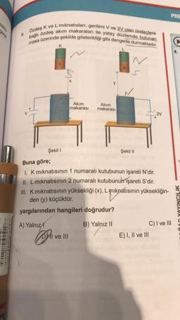 zerin-
Luftime
3.
Özdeş K ve L mıknatısları, gerilimi V ve 2V olan üreteclere
bağlı özdeş akım makaraları ile yatay düzlemde bulunan
masa üzerinde şekilde gösterildiği gibi dengede durmaktadır.
A) Yalnız
K
Şekil I
Con
* Co
Akım
makarası
DI ve III
Akım
makarası
L
S
Buna göre;
1. K mıknatısının 1 numaralı kutubunun işareti N'dir.
II. L mıknatısının 2 numaralı kutubunun işareti S'dir.
III. K mıknatısının yüksekliği (x), L mıknatısının yüksekliğin-
den (y) küçüktür.
yargılarından hangileri doğrudur?
B) Yalnız II
Şekil II
2V
E) I, II ve III
PRE
C) I ve III
YAYINCILIK