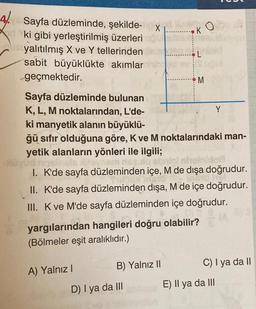 4. Sayfa düzleminde, şekilde-x
ki gibi yerleştirilmiş üzerleri
Asyalıtılmış X ve Y tellerinden
sabit büyüklükte akımlar
geçmektedir.
A) Yalnız I
90
Sayfa düzleminde bulunan
K, L, M noktalarından, L'de-
ki manyetik alanın büyüklü-
ğü sıfır olduğuna göre, K ve M noktalarındaki man-
yetik alanların yönleri ile ilgili;
squlo ebnis
inidoa
1. K'de sayfa düzleminden içe, M de dışa doğrudur.
Thay Thato insighol
II. K'de sayfa düzleminden dışa, M de içe doğrudur.
III. K ve M'de sayfa düzleminden içe doğrudur.
(A
B) Yalnız II
KO
yargılarından hangileri doğru olabilir?
(Bölmeler eşit aralıklıdır.)
D) I ya da III
M
Y
C) I ya da II
E) Il ya da III