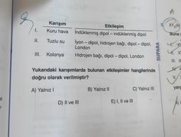 a
1-
1.
Karışım
Kuru hava
II. Tuzlu su
III. Kolonya
Etkileşim
İndüklenmiş dipol - indüklenmiş dipol
İyon - dipol, hidrojen bağı, dipol-dipol,
London
Hidrojen bağı, dipol-dipol, London
Yukarıdaki karışımlarda bulunan etkileşimler hangilerinde
doğru olarak verilmiştir?
A) Yalnız I
D) II ve III
B) Yalnız II
C) Yalnız III
E) I, II ve III
SUPARA
XY₂(k)
Buna c
XY
UT X
III. X
VA
yarg