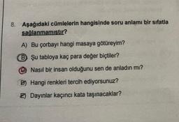 8. Aşağıdaki cümlelerin hangisinde soru anlamı bir sıfatla
sağlanmamıştır?
A) Bu çorbayı hangi masaya götüreyim?
B Şu tabloya kaç para değer biçtiler?
Nasıl bir insan olduğunu sen de anladın mı?
D) Hangi renkleri tercih ediyorsunuz?
2) Dayınlar kaçıncı kata taşınacaklar?