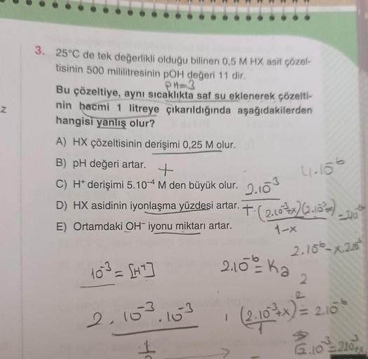 Z
3. 25°C de tek değerlikli olduğu bilinen 0,5 M HX asit çözel-
tisinin 500 mililitresinin pOH değeri 11 dir.
PH=3
Bu çözeltiye, aynı sıcaklıkta saf su eklenerek çözelti-
nin hacmi 1 litreye çıkarıldığında aşağıdakilerden
hangisi yanlış olur?
A) HX çözelti