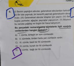 9.
DOKERIN
YAYINLARI
TURKC
(1) Benim yaptığım ebrular, geleneksel ebrulardan farklıdır
II) Bir lale yapmak, bir karanfil yapmak gelenekselin deva
midir. (III) Geleneksel ebrular kitaplar için yapılır. (IV) Ber
kuşlar, portreler, ağaçlar, peyzajlar yapıyorum. (V) Böylece
bu sanata çağdaş ve özgün bir hava katıyorum.
Bu parçadaki numaralanmış cümlelerle ilgili aşağıda
verilenlerden hangisi yanlıştır?
A) I. cümle, birleşik bir isim cümlesidir.
B) II. cümlede, birden fazla yan cümlecik vardır.
C) III. cümle, basit bir fiil cümlesidir.
D) IV. cümle, kurallı bir fiil cümlesidir.
E). cümle, bağlı bir fiil cümlesidir.