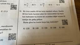 görüyor.
yüzde kaç art-
DX
E) 27,5
, merdivenin
amakları bi-
ur?
100
7)
A) 27/3
B) 4
A) 120
C) 12
3
D) 5
16. Bir tren saatte 40 km hızla hareket ediyor. Saatte
80 km hızla hareket eden bir motorsiklet ise hare-
ket halindeki bu trenin bir ucundan diğer ucuna 24
saniye de gidip geliyor.
Buna göre bu trenin boyu kaç metredir?
D) 160
E) 6
C) 150
B) 140
E) 200