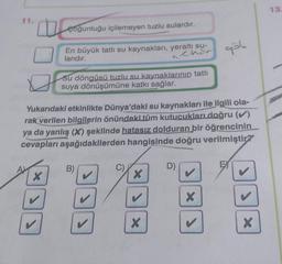 11.
0
çoğunluğu içilemeyen tuzlu sulardır.
En büyük tatlı su kaynakları, yeraltı su-
larıdır.
chir
X
D
Yukarıdaki etkinlikte Dünya'daki su kaynakları ile ilgili ola-
rak verilen bilgilerin önündeki tüm kutucukları doğru (✔)
ya da yanlış (X) şeklinde hatasız dolduran bir öğrencinin
cevapları aşağıdakilerden hangisinde doğru verilmiştir?
Su döngüsü tuzlu su kaynaklarının tatlı
suya dönüşümüne katkı sağlar.
B)
X
X
D)
x >
9ğl
X
X
13.