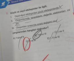 fill
Kimyasal
7. Güçlü ve zayıf etkileşimler ile ilgili,
1. Dipol-dipol etkileşimleri güçlü etkileşimlerdir
II.
Oluşumlarında taneciklerin değerlik elektronları rol
alır.
III. Oluşumları sırasında enerji değişimi olur.
yargılarından hangileri doğrudur?
A) Yalnız TI
B) Yalnız III
Dyl ve III
CYI ve II
E)X₁
E) I, II ve III