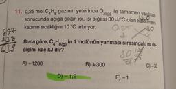 8/77
2(g)
BO
11. 0,25 mol C4H8 gazının yeterince O ile tamamen yakılması
sonucunda açığa çıkan ısı, ISI sığası 30 J/°C olan kalorimetre
kabının sıcaklığını 10 °C artırıyor.
0125 Xx
238
Buna göre, C4H8(g) in 1 molünün yanması sırasındaki ısı de-
39 ğişimi kaç kJ dir?
80%
A) + 1200
D) - 1,2
B) + 300
E) -1
C) -30