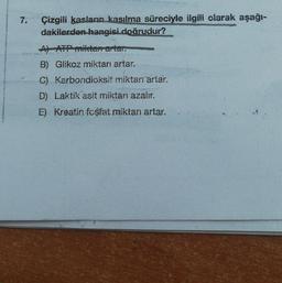 7.
Çizgili kasların kasılma süreciyle ilgili olarak aşağı-
dakilerden hangisi doğrudur?
A) ATP miktarı artar.
B) Glikoz miktarı artar.
C) Karbondioksit miktarı artar.
D) Laktik asit miktarı azalır.
E) Kreatin fosfat miktarı artar.
