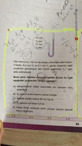 kendis
6.
08/3
8in 0,1
T'C
123
2x₂ + 1 ₂ ² 2 X ₂ y
(+0,2)
-92 -0,1
Con
1. E
0,4 mol
X2 gazi
0,1 mol
Y₂ gazi
5
ah
2. A
u
Pv-nex
24 100. V = 0,5
Gaz basıncının 100 cm Hg olduğu yukarıdaki sabit hacim-
li kapta, 0,4 mol X₂ ve 0,1 mol Y₂ gazları arasında sabit